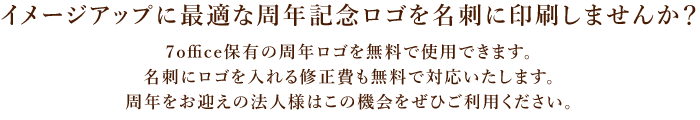 イメージアップに を名刺に印刷しませんか？7office保有の周年ロゴを無料で使用できます。名刺にロゴを入れる修正費も無料で対応いたします。周年をお迎えの法人様はこの機会をぜひご利用ください。
