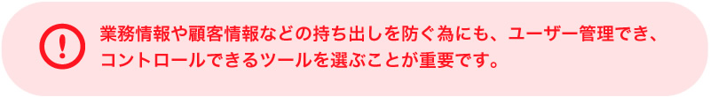 業務情報や顧客情報などの持ち出しを防ぐ為にも、ユーザー管理でき、コントロールできるツールを選ぶことが重要です。