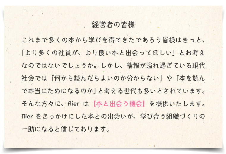 経営者の皆様。これまで多くの本から学びを得てきたであろう皆様はきっと、「より多くの社員が、より良い本と出会ってほしい」とお考えなのではないでしょうか。しかし、情報が溢れ過ぎている現代社会では「何から読んだらよのか分からない」や「本を読んで本当にためになるのか」と考える世代も多いとされています。そんな方々に、flierは【本と出会う機会】を提供いたします。flierをきっかけにした本との出合いが、学び合う組織づくりの一助になると信じております。